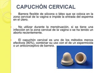 CAPUCHÓN CERVICAL
       Barrera flexible de silicona o látex que se coloca en la
    zona cervical de la vagina e impide la entrada del esperma
    en el útero.

       No utilizar durante la menstruación, si se tiene una
    infección en la zona cervical de la vagina o se ha tenido un
    aborto recientemente.

       El capuchón cervical es uno de los métodos menos
    efectivos (80%), combinar su uso con el de un espermicida
    o un anticonceptivo de barrera.
 