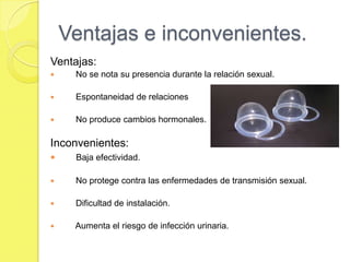 Ventajas e inconvenientes.
Ventajas:
    No se nota su presencia durante la relación sexual.

    Espontaneidad de relaciones

    No produce cambios hormonales.

Inconvenientes:
    Baja efectividad.

    No protege contra las enfermedades de transmisión sexual.

    Dificultad de instalación.

    Aumenta el riesgo de infección urinaria.
 