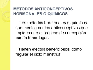 METODOS ANTICONCEPTIVOS
HORMONALES O QUIMICOS

  Los métodos hormonales o químicos
son medicamentos anticonceptivos que
impiden que el proceso de concepción
pueda tener lugar.

  Tienen efectos beneficiosos, como
regular el ciclo menstrual.
 