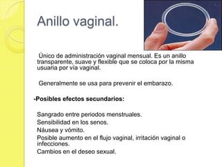 Anillo vaginal.

  Único de administración vaginal mensual. Es un anillo
 transparente, suave y flexible que se coloca por la misma
 usuaria por vía vaginal.

 Generalmente se usa para prevenir el embarazo.

-Posibles efectos secundarios:

 Sangrado entre periodos menstruales.
 Sensibilidad en los senos.
 Náusea y vómito.
 Posible aumento en el flujo vaginal, irritación vaginal o
 infecciones.
 Cambios en el deseo sexual.
 