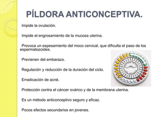 PÍLDORA ANTICONCEPTIVA.
Impide la ovulación.

Impide el engrosamiento de la mucosa uterina.

 Provoca un espesamiento del moco cervical, que dificulta el paso de los
espermatozoides.

Previenen del embarazo.

Regulación y reducción de la duración del ciclo.

Erradicación de acné.

Protección contra el cáncer ovárico y de la membrana uterina.

Es un método anticonceptivo seguro y eficaz.

Pocos efectos secundarios en jovenes.
 