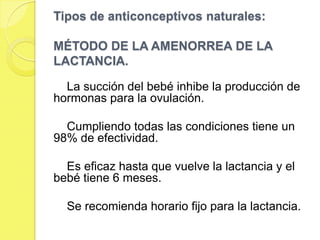 Tipos de anticonceptivos naturales:

MÉTODO DE LA AMENORREA DE LA
LACTANCIA.

  La succión del bebé inhibe la producción de
hormonas para la ovulación.

  Cumpliendo todas las condiciones tiene un
98% de efectividad.

  Es eficaz hasta que vuelve la lactancia y el
bebé tiene 6 meses.

  Se recomienda horario fijo para la lactancia.
 