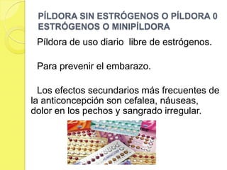 PÍLDORA SIN ESTRÓGENOS O PÍLDORA 0
 ESTRÓGENOS O MINIPÍLDORA
 Píldora de uso diario libre de estrógenos.

 Para prevenir el embarazo.

  Los efectos secundarios más frecuentes de
la anticoncepción son cefalea, náuseas,
dolor en los pechos y sangrado irregular.
 