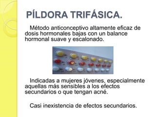 PÍLDORA TRIFÁSICA.
  Método anticonceptivo altamente eficaz de
dosis hormonales bajas con un balance
hormonal suave y escalonado.




  Indicadas a mujeres jóvenes, especialmente
aquellas más sensibles a los efectos
secundarios o que tengan acné.

 Casi inexistencia de efectos secundarios.
 