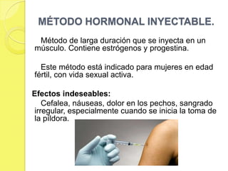 MÉTODO HORMONAL INYECTABLE.
 Método de larga duración que se inyecta en un
músculo. Contiene estrógenos y progestina.

  Este método está indicado para mujeres en edad
fértil, con vida sexual activa.

Efectos indeseables:
    Cefalea, náuseas, dolor en los pechos, sangrado
 irregular, especialmente cuando se inicia la toma de
 la píldora.
 