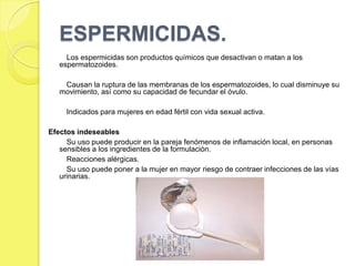 ESPERMICIDAS.
     Los espermicidas son productos químicos que desactivan o matan a los
   espermatozoides.

    Causan la ruptura de las membranas de los espermatozoides, lo cual disminuye su
   movimiento, así como su capacidad de fecundar el óvulo.

     Indicados para mujeres en edad fértil con vida sexual activa.

Efectos indeseables
     Su uso puede producir en la pareja fenómenos de inflamación local, en personas
   sensibles a los ingredientes de la formulación.
     Reacciones alérgicas.
     Su uso puede poner a la mujer en mayor riesgo de contraer infecciones de las vías
   urinarias.
 