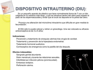 DISPOSITIVO INTRAUTERINO (DIU):
      Es un pequeño aparato de plástico que tiene normalmente forma de T con un hilo
   colgante en su extremo más largo, y que se introduce dentro del útero para impedir el
   paso de los espermatozoides y evitar que el óvulo se deposite en la pared del útero.

      Provoca una alteración del microclima intrauterino que dificulta en gran medida la
   fecundación.

      El DIU sólo lo puede colocar y retirar un ginecólogo. Una vez colocado su eficacia
   anticonceptiva es de 3 a 5 años.

Indicaciones:
    Prevención y tratamiento de sinequias uterinas tras cirugía de cavidad.
    Tratamiento y prevención de la hiperplasia endometrial.
    Tratamiento hormonal sustitutivo.
    Contraceptivo de emergencia como la pastilla del día después.

Efectos indeseables:
    Sangrado genital abundante.
    Dolor menstrual y durante las relaciones sexuales.
    Infertilidad por infección pélvica (promiscuidad).
    Embarazo ectópico.
    Perforación uterina.
 