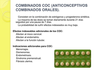 COMBINADOS COC (ANTICONCEPTIVOS
  COMBINADOS ORALES).
    Consisten en la combinación de estrógenos y progesterona sintética.
    La mayoría de las dosis se toman diariamente durante 21 días
  seguidos por una pausa de 7 días.
    La probabilidad de sufrir efectos indeseados es muy baja.

Efectos indeseables adicionales de los COC:
   Afectan al moco cervical.
   Afectan al endometrio.
   Afectan a la función tubular.

Indicaciones adicionales para COC:
   Menorragia.
   Dismenorrea.
   Endometriosis.
   Síndrome premenstrual.
   Fibrosis uterina.
 