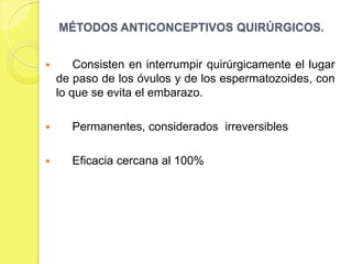 MÉTODOS ANTICONCEPTIVOS QUIRÚRGICOS.


       Consisten en interrumpir quirúrgicamente el lugar
    de paso de los óvulos y de los espermatozoides, con
    lo que se evita el embarazo.

      Permanentes, considerados irreversibles

      Eficacia cercana al 100%
 