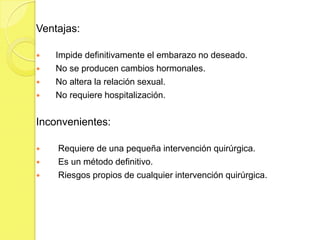 Ventajas:

   Impide definitivamente el embarazo no deseado.
   No se producen cambios hormonales.
   No altera la relación sexual.
   No requiere hospitalización.


Inconvenientes:

   Requiere de una pequeña intervención quirúrgica.
   Es un método definitivo.
   Riesgos propios de cualquier intervención quirúrgica.
 