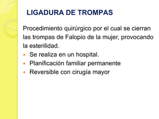 LIGADURA DE TROMPAS

Procedimiento quirúrgico por el cual se cierran
las trompas de Falopio de la mujer, provocando
la esterilidad.
 Se realiza en un hospital.
 Planificación familiar permanente
 Reversible con cirugía mayor
 