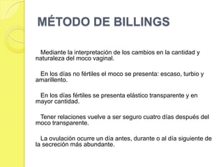 MÉTODO DE BILLINGS

 Mediante la interpretación de los cambios en la cantidad y
naturaleza del moco vaginal.

 En los días no fértiles el moco se presenta: escaso, turbio y
amarillento.

 En los días fértiles se presenta elástico transparente y en
mayor cantidad.

 Tener relaciones vuelve a ser seguro cuatro días después del
moco transparente.

  La ovulación ocurre un día antes, durante o al día siguiente de
la secreción más abundante.
 