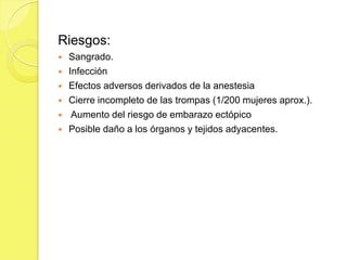 Riesgos:
   Sangrado.
   Infección
   Efectos adversos derivados de la anestesia
   Cierre incompleto de las trompas (1/200 mujeres aprox.).
    Aumento del riesgo de embarazo ectópico
   Posible daño a los órganos y tejidos adyacentes.
 