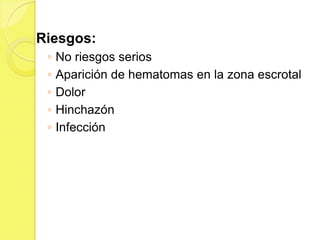 Riesgos:
 ◦   No riesgos serios
 ◦   Aparición de hematomas en la zona escrotal
 ◦   Dolor
 ◦   Hinchazón
 ◦   Infección
 