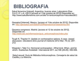 BIBLIOGRAFíA
Salud femenina [intenet]. Argentina, buenos aires: Laboratorio Elea
S.A.C.I.F. y A; c2012 [acceso el 11de octubre de 2012] Disponible en:
http://www.saludfemenina.com.ar/site/?s=anticonceptivos+naturalesSEC


Geosalud [Internet]. Mexico. [acceso el 11de octubre de 2012]. Disponible
en: http://geosalud.com/Salud%20Reproductiva/vasectomia.htm

Geyseco congresos. Madrid. [acceso el 12 de octubre de 2012].
Disponible en:
http://www.sec.es/informacion/guia_anticonceptivos/index.php

Tough K, Thacker H. Update on contraceptive options: A case –based
discussion. Cleveland clinic journal of medicine 2012 Mar; 79 (3): 207-
212

Wiegratz I, Taler CJ. Hormonal contraception –What kind, When, and for
whom. Duetsches Ärzteblatt Internatonal 2011 Jul;108 (28-29): 495-506.

Salud sexual: Guía de Métodos Anticonceptivos. Consejería de salud de
Castilla y La Mancha.
 