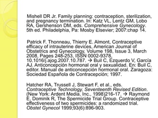 Mishell DR Jr. Family planning: contraception, sterilization,
and pregnancy termination. In: Katz VL, Lentz GM, Lobo
RA, Gershenson DM, eds. Comprehensive Gynecology.
5th ed. Philadelphia, Pa: Mosby Elsevier; 2007:chap 14.

Patrick F. Thonneau, Thierry E. Almont, Contraceptive
efficacy of intrauterine devices, American Journal of
Obstetrics and Gynecology, Volume 198, Issue 3, March
2008, Pages 248-253, ISSN 0002-9378,
10.1016/j.ajog.2007.10.787.  Buil C, Ezquerdo V, García
AJ. Anticoncepción hormonal oral y sexualidad. En: Buil C,
editor. Manual de anticoncepción hormonal oral. Zaragoza:
Sociedad Española de Contracepción; 1997.

Hatcher RA, Trussell J, Stewart F, et al., eds.
Contraceptive Technology, Seventeenth Revised Edition.
(New York: Ardent Media, Inc., 1998)216-17.  Raymond
E, Dominik R, The Spermicide Trial Group. Contraceptive
effectiveness of two spermicides: a randomized trial.
Obstet Gynecol 1999;93(6):896-903.
 