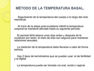 MÉTODO DE LA TEMPERATURA BASAL.

  Seguimiento de la temperatura del cuerpo a lo largo del ciclo
menstrual.

   Al inicio de la etapa post-ovulatoria infértil la temperatura
corporal se mantiene elevada hasta su siguiente período.

   El período fértil abarca unos días antes y después de la
ovulación por tanto, el resto de días son seguros para mantener
relaciones sexuales.

  La medición de la temperatura debe llevarse a cabo de forma
estricta.

   Hay 2 tipos de termómetros que se pueden usar: el de fertilidad
y el digital.

  La temperatura puede ser tomada vía oral, rectal o vaginal.
 
