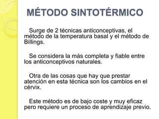 MÉTODO SINTOTÉRMICO
  Surge de 2 técnicas anticonceptivas, el
método de la temperatura basal y el método de
Billings.

  Se considera la más completa y fiable entre
los anticonceptivos naturales.

  Otra de las cosas que hay que prestar
atención en esta técnica son los cambios en el
cérvix.

  Este método es de bajo coste y muy eficaz
pero requiere un proceso de aprendizaje previo.
 