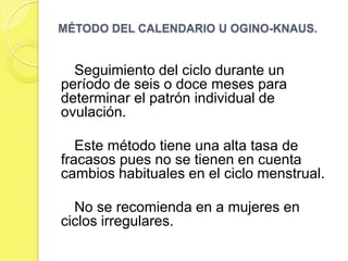 MÉTODO DEL CALENDARIO U OGINO-KNAUS.


  Seguimiento del ciclo durante un
período de seis o doce meses para
determinar el patrón individual de
ovulación.

   Este método tiene una alta tasa de
fracasos pues no se tienen en cuenta
cambios habituales en el ciclo menstrual.

  No se recomienda en a mujeres en
ciclos irregulares.
 
