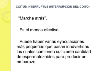 COITUS INTERRUPTUS (INTERRUPCIÓN DEL COITO).



 “Marcha atrás”.

  Es el menos efectivo.

  Puede haber varias eyaculaciones
más pequeñas que pasan inadvertidas
las cuales contienen suficiente cantidad
de espermatozoides para producir un
embarazo.
 