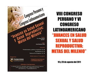 VIII CONGRESO
    PERUANO Y VI
     CONGRESO
 LATINOAMERICANO
“AVANCES EN SALUD
  SEXUAL Y SALUD
  REPRODUCTIVA:
METAS DEL MILENIO”

   19 y 20 de agosto del 2011
 