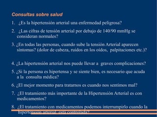 Consultas sobre salud
1. ¿Es la hipertensión arterial una enfermedad peligrosa?
2. ¿Las cifras de tensión arterial por debajo de 140/90 mmHg se
   consideran normales?
3. ¿En todas las personas, cuando sube la tensión Arterial aparecen
   síntomas? (dolor de cabeza, ruidos en los oídos, palpitaciones etc.)?

4. ¿La hipertensión arterial nos puede llevar a graves complicaciones?
5. ¿Si la persona es hipertensa y se siente bien, es necesario que acuda
   a la consulta médica?
6. ¿El mejor momento para tratarnos es cuando nos sentimos mal?
7. ¿El tratamiento más importante de la Hipertensión Arterial es con
   medicamentos?
8. ¿El tratamiento con medicamentos podemos interrumpirlo cuando la
   hipertensión arterial está controlada?
 