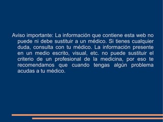 Aviso importante: La información que contiene esta web no
  puede ni debe sustituir a un médico. Si tienes cualquier
  duda, consulta con tu médico. La información presente
  en un medio escrito, visual, etc. no puede sustituir el
  criterio de un profesional de la medicina, por eso te
  recomendamos que cuando tengas algún problema
  acudas a tu médico.
 