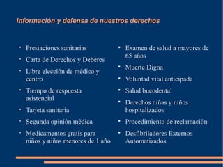 Información y defensa de nuestros derechos



    Prestaciones sanitarias          
                                         Examen de salud a mayores de
                                         65 años

    Carta de Derechos y Deberes
                                     
                                         Muerte Digna

    Libre elección de médico y
    centro                           
                                         Voluntad vital anticipada

    Tiempo de respuesta              
                                         Salud bucodental
    asistencial                      
                                         Derechos niñas y niños

    Tarjeta sanitaria                    hospitalizados

    Segunda opinión médica           
                                         Procedimiento de reclamación

    Medicamentos gratis para         
                                         Desfibriladores Externos
    niños y niñas menores de 1 año       Automatizados
 