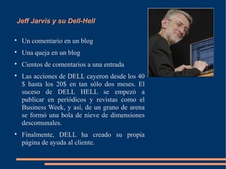 Jeff Jarvis y su Dell-Hell


    Un comentario en un blog

    Una queja en un blog

    Cientos de comentarios a una entrada

    Las acciones de DELL cayeron desde los 40
    $ hasta los 20$ en tan sólo dos meses. El
    suceso de DELL HELL se empezó a
    publicar en periódicos y revistas como el
    Business Week, y así, de un grano de arena
    se formó una bola de nieve de dimensiones
    descomunales.

    Finalmente, DELL ha creado su propia
    página de ayuda al cliente.
 