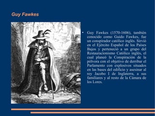 Guy Fawkes


                Guy Fawkes (1570-1606), también
                 conocido como Guido Fawkes, fue
                 un conspirador católico inglés. Sirvió
                 en el Ejército Español de los Países
                 Bajos y perteneció a un grupo del
                 Restauracionismo Católico inglés, el
                 cual planeó la Conspiración de la
                 pólvora con el objetivo de derribar el
                 Parlamento con explosivos situados
                 en las bases del edificio y asesinar al
                 rey Jacobo I de Inglaterra, a sus
                 familiares y al resto de la Cámara de
                 los Lores.
 