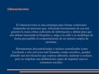 Ciberactisvimo




    
       El ciberactivismo es una estrategia para formar coaliciones
    temporales de personas que, utilizando herramientas de esa red,
  generen la masa crítica suficiente de información y debate para que
 este debate trascienda la blogsfera y salga a la calle o se modifique de
     forma perceptible el comportamiento de un número amplio de
                                personas.

   
     Herramientas descentralizadas o incluso centralizadas como
   Facebook y otro servicios mal llamados «redes sociales», pueden
 difundir una movilización que exprese adhesión, malestar o rechazo,
     pero no impulsar una deliberación capaz de impulsar nuevos
                         consensos sociales.
 