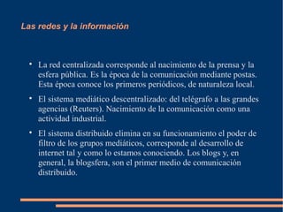 Las redes y la información



  
      La red centralizada corresponde al nacimiento de la prensa y la
      esfera pública. Es la época de la comunicación mediante postas.
      Esta época conoce los primeros periódicos, de naturaleza local.
  
      El sistema mediático descentralizado: del telégrafo a las grandes
      agencias (Reuters). Nacimiento de la comunicación como una
      actividad industrial.
  
      El sistema distribuido elimina en su funcionamiento el poder de
      filtro de los grupos mediáticos, corresponde al desarrollo de
      internet tal y como lo estamos conociendo. Los blogs y, en
      general, la blogsfera, son el primer medio de comunicación
      distribuido.
 