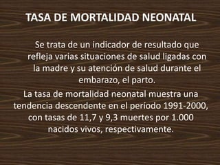 TASA DE MORTALIDAD NEONATAL Se trata de un indicador de resultado que refleja varias situaciones de salud ligadas con la madre y su atención de salud durante el embarazo, el parto.La tasa de mortalidad neonatal muestra una tendencia descendente en el período 1991-2000, con tasas de 11,7 y 9,3 muertes por 1.000 nacidos vivos, respectivamente. 
