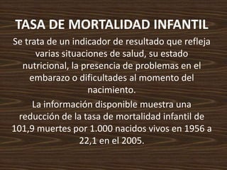 TASA DE MORTALIDAD INFANTIL Se trata de un indicador de resultado que refleja varias situaciones de salud, su estado nutricional, la presencia de problemas en el embarazo o dificultades al momento del nacimiento. La información disponible muestra una reducción de la tasa de mortalidad infantil de 101,9 muertes por 1.000 nacidos vivos en 1956 a 22,1 en el 2005. 