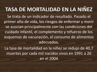 TASA DE MORTALIDAD EN LA NIÑEZSe trata de un indicador de resultado. Pasado el primer año de vida, los riesgos de enfermar y morir se asocian principalmente con las condiciones del cuidado infantil, el complemento y refuerzo de los esquemas de vacunación, el consumo de alimentos adecuados. La tasa de mortalidad en la niñez se redujo de 40,7 muertes por cada mil nacidos vivos en 1991 a 26 en el 2004