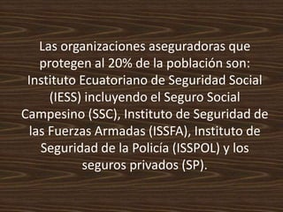Las organizaciones aseguradoras que protegen al 20% de la población son: Instituto Ecuatoriano de Seguridad Social (IESS) incluyendo el Seguro Social Campesino (SSC), Instituto de Seguridad de las Fuerzas Armadas (ISSFA), Instituto de Seguridad de la Policía (ISSPOL) y los seguros privados (SP).