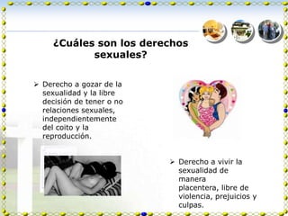 ¿Cuáles son los derechos
            sexuales?


 Derecho a gozar de la
  sexualidad y la libre
  decisión de tener o no
  relaciones sexuales,
  independientemente
  del coito y la
  reproducción.


                            Derecho a vivir la
                             sexualidad de
                             manera
                             placentera, libre de
                             violencia, prejuicios y
                             culpas.
 