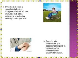  Derecho a ejercer la
  sexualidad plena e
  independiente del estado
  civil, la edad, etnia,
  género, la orientación
  sexual y la discapacidad.




                               Derecho a la
                                información y al
                                acceso médico para el
                                tratamiento de
                                infecciones de
                                transmisión sexual.
 