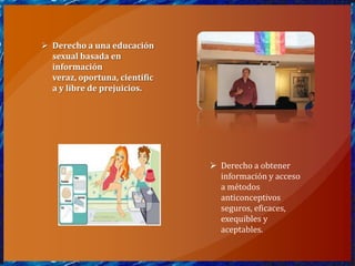  Derecho a una educación
  sexual basada en
  información
  veraz, oportuna, científic
  a y libre de prejuicios.




                                Derecho a obtener
                                 información y acceso
                                 a métodos
                                 anticonceptivos
                                 seguros, eficaces,
                                 exequibles y
                                 aceptables.
 