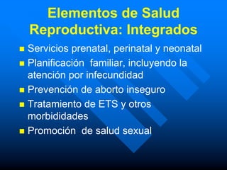 Elementos de Salud
    Reproductiva: Integrados
 Servicios prenatal, perinatal y neonatal
 Planificación familiar, incluyendo la
  atención por infecundidad
 Prevención de aborto inseguro
 Tratamiento de ETS y otros
  morbididades
 Promoción de salud sexual
 