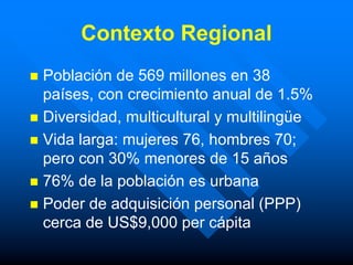 Contexto Regional
 Población de 569 millones en 38
  países, con crecimiento anual de 1.5%
 Diversidad, multicultural y multilingüe
 Vida larga: mujeres 76, hombres 70;
  pero con 30% menores de 15 años
 76% de la población es urbana
 Poder de adquisición personal (PPP)
  cerca de US$9,000 per cápita
 