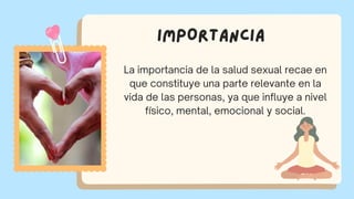 IMPORTANCIA
La importancia de la salud sexual recae en
que constituye una parte relevante en la
vida de las personas, ya que influye a nivel
físico, mental, emocional y social.
 