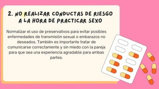2. No realizar conductas de riesgo
a la hora de practicar sexo
Normalizar el uso de preservativos para evitar posibles
enfermedades de transmisión sexual o embarazos no
deseados. También es importante tratar de
comunicarse correctamente y sin miedo con la pareja
para que sea una experiencia agradable para ambas
partes.
 