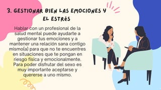 Hablar con un profesional de la
salud mental puede ayudarte a
gestionar tus emociones y a
mantener una relación sana contigo
mismo(a) para que no te encuentres
en situaciones que te pongan en
riesgo física y emocionalmente.
Para poder disfrutar del sexo es
muy importante aceptarse y
quererse a uno mismo.
3. Gestionar bien las emociones y
el estrés
 