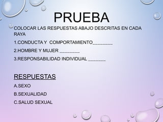 PRUEBA
COLOCAR LAS RESPUESTAS ABAJO DESCRITAS EN CADA
RAYA
1.CONDUCTA Y COMPORTAMIENTO________
2.HOMBRE Y MUJER ________
3.RESPONSABILIDAD INDIVIDUAL _______
RESPUESTAS
A.SEXO
B.SEXUALIDAD
C.SALUD SEXUAL
 