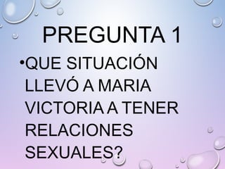 PREGUNTA 1
•QUE SITUACIÓN
LLEVÓ A MARIA
VICTORIA A TENER
RELACIONES
SEXUALES?
 