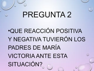 PREGUNTA 2
•QUE REACCIÓN POSITIVA
Y NEGATIVA TUVIERÓN LOS
PADRES DE MARÍA
VICTORIA ANTE ESTA
SITUACIÓN?
 