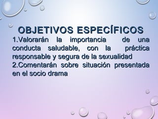 OBJETIVOS ESPECÍFICOSOBJETIVOS ESPECÍFICOS
1.1.Valorarán la importancia de unaValorarán la importancia de una
conducta saludable, con la prácticaconducta saludable, con la práctica
responsable y segura de la sexualidadresponsable y segura de la sexualidad
2.2.Comentarán sobre situación presentadaComentarán sobre situación presentada
en el socio dramaen el socio drama
 