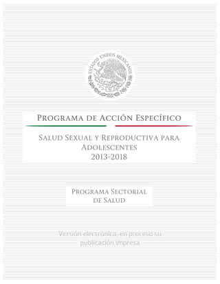 Versión electrónica, en proceso su
publicación impresa
Programa de Acción Específico
Salud Sexual y Reproductiva para
Adolescentes
2013-2018
Programa Sectorial
de Salud
 