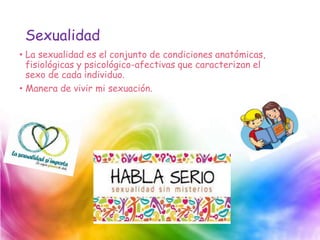 Sexualidad
• La sexualidad es el conjunto de condiciones anatómicas,
fisiológicas y psicológico-afectivas que caracterizan el
sexo de cada individuo.
• Manera de vivir mi sexuación.
 